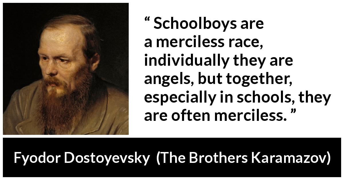 Fyodor Dostoyevsky quote about mercy from The Brothers Karamazov - Schoolboys are a merciless race, individually they are angels, but together, especially in schools, they are often merciless.