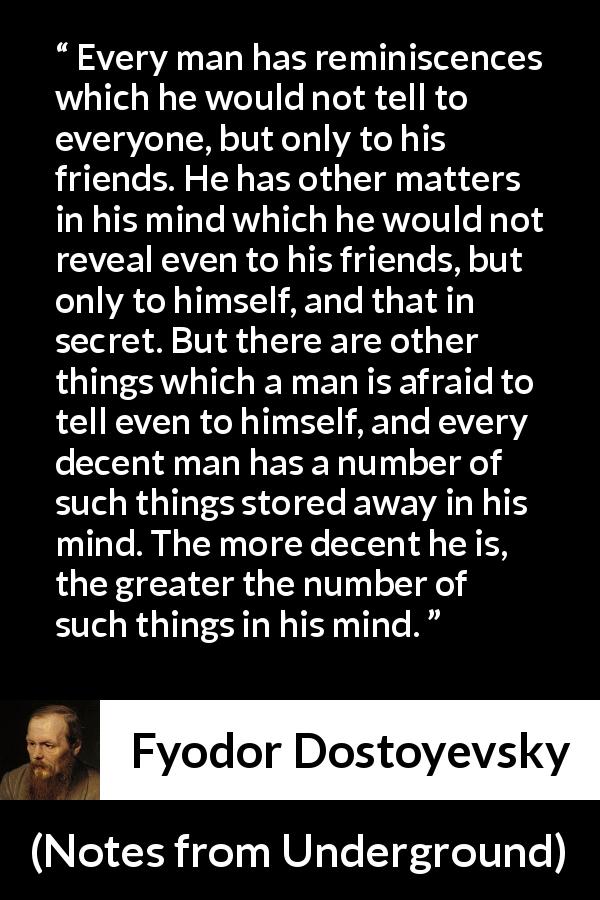 Fyodor Dostoyevsky quote about mind from Notes from Underground - Every man has reminiscences which he would not tell to everyone, but only to his friends. He has other matters in his mind which he would not reveal even to his friends, but only to himself, and that in secret. But there are other things which a man is afraid to tell even to himself, and every decent man has a number of such things stored away in his mind. The more decent he is, the greater the number of such things in his mind.