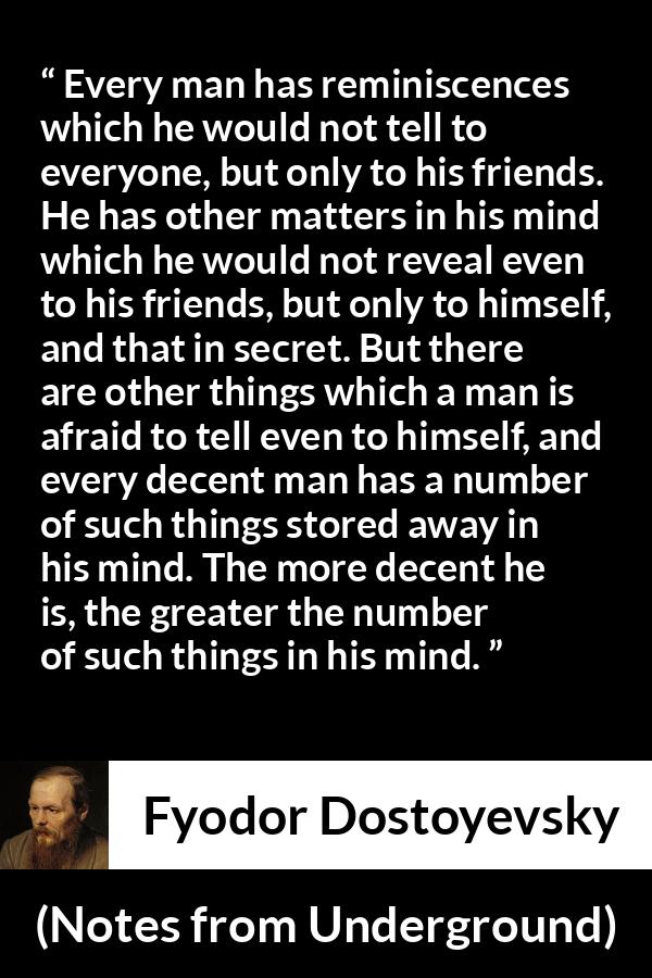 Fyodor Dostoyevsky quote about mind from Notes from Underground - Every man has reminiscences which he would not tell to everyone, but only to his friends. He has other matters in his mind which he would not reveal even to his friends, but only to himself, and that in secret. But there are other things which a man is afraid to tell even to himself, and every decent man has a number of such things stored away in his mind. The more decent he is, the greater the number of such things in his mind.