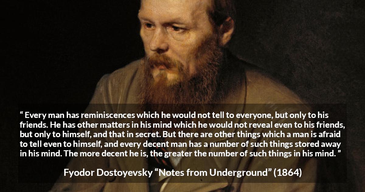 Fyodor Dostoyevsky quote about mind from Notes from Underground - Every man has reminiscences which he would not tell to everyone, but only to his friends. He has other matters in his mind which he would not reveal even to his friends, but only to himself, and that in secret. But there are other things which a man is afraid to tell even to himself, and every decent man has a number of such things stored away in his mind. The more decent he is, the greater the number of such things in his mind.