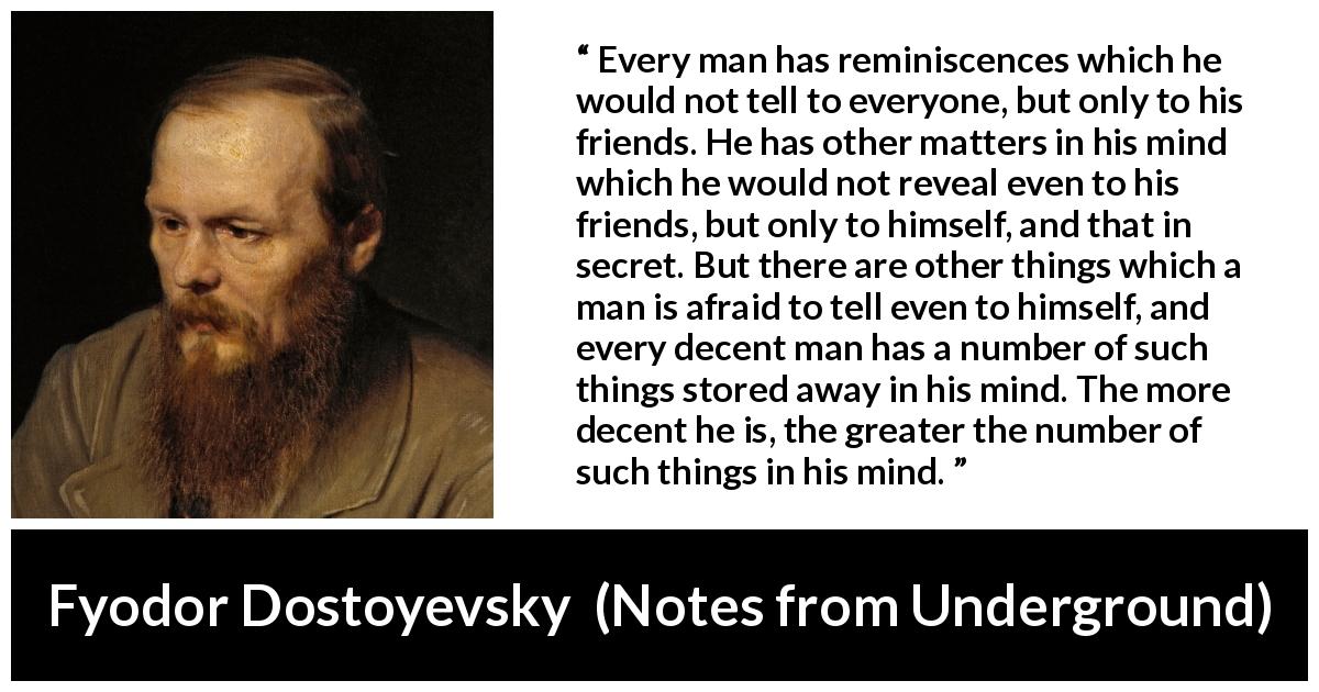 Fyodor Dostoyevsky quote about mind from Notes from Underground - Every man has reminiscences which he would not tell to everyone, but only to his friends. He has other matters in his mind which he would not reveal even to his friends, but only to himself, and that in secret. But there are other things which a man is afraid to tell even to himself, and every decent man has a number of such things stored away in his mind. The more decent he is, the greater the number of such things in his mind.