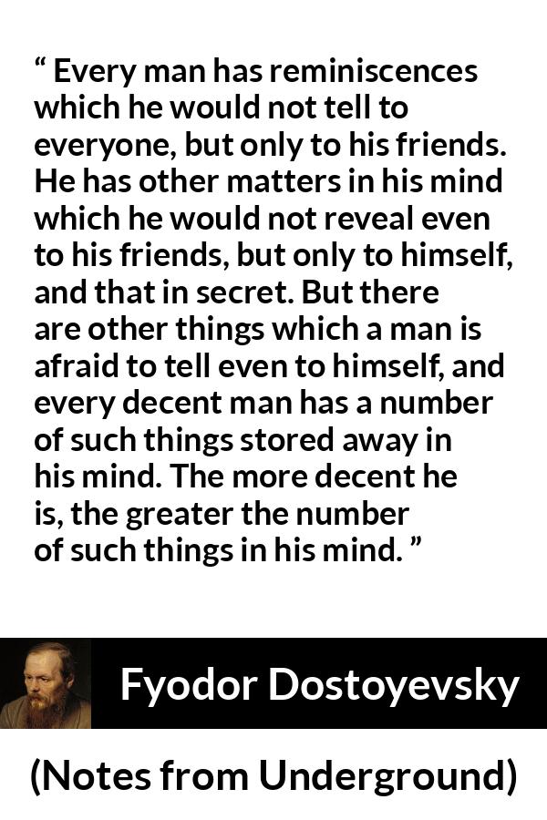 Fyodor Dostoyevsky quote about mind from Notes from Underground - Every man has reminiscences which he would not tell to everyone, but only to his friends. He has other matters in his mind which he would not reveal even to his friends, but only to himself, and that in secret. But there are other things which a man is afraid to tell even to himself, and every decent man has a number of such things stored away in his mind. The more decent he is, the greater the number of such things in his mind.