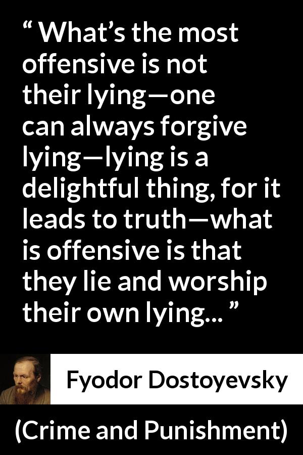 Fyodor Dostoyevsky quote about offense from Crime and Punishment - What’s the most offensive is not their lying—one can always forgive lying—lying is a delightful thing, for it leads to truth—what is offensive is that they lie and worship their own lying...