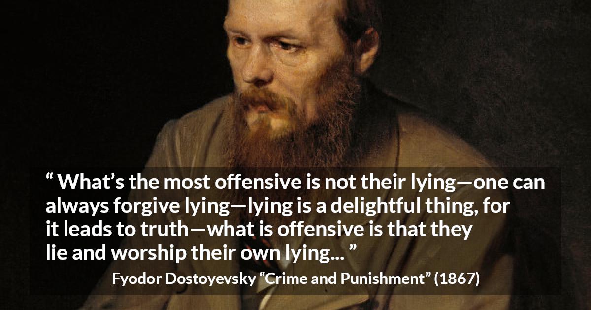 Fyodor Dostoyevsky quote about offense from Crime and Punishment - What’s the most offensive is not their lying—one can always forgive lying—lying is a delightful thing, for it leads to truth—what is offensive is that they lie and worship their own lying...