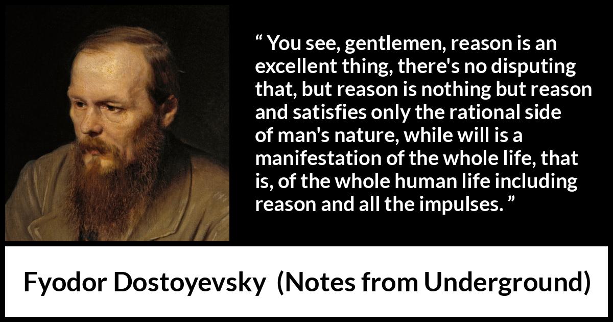 Fyodor Dostoyevsky quote about reason from Notes from Underground - You see, gentlemen, reason is an excellent thing, there's no disputing that, but reason is nothing but reason and satisfies only the rational side of man's nature, while will is a manifestation of the whole life, that is, of the whole human life including reason and all the impulses.