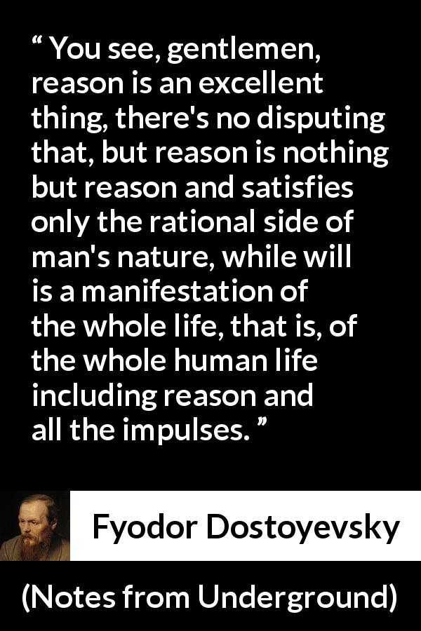 Fyodor Dostoyevsky quote about reason from Notes from Underground - You see, gentlemen, reason is an excellent thing, there's no disputing that, but reason is nothing but reason and satisfies only the rational side of man's nature, while will is a manifestation of the whole life, that is, of the whole human life including reason and all the impulses.