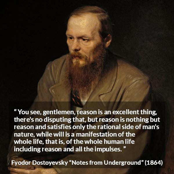 Fyodor Dostoyevsky quote about reason from Notes from Underground - You see, gentlemen, reason is an excellent thing, there's no disputing that, but reason is nothing but reason and satisfies only the rational side of man's nature, while will is a manifestation of the whole life, that is, of the whole human life including reason and all the impulses.