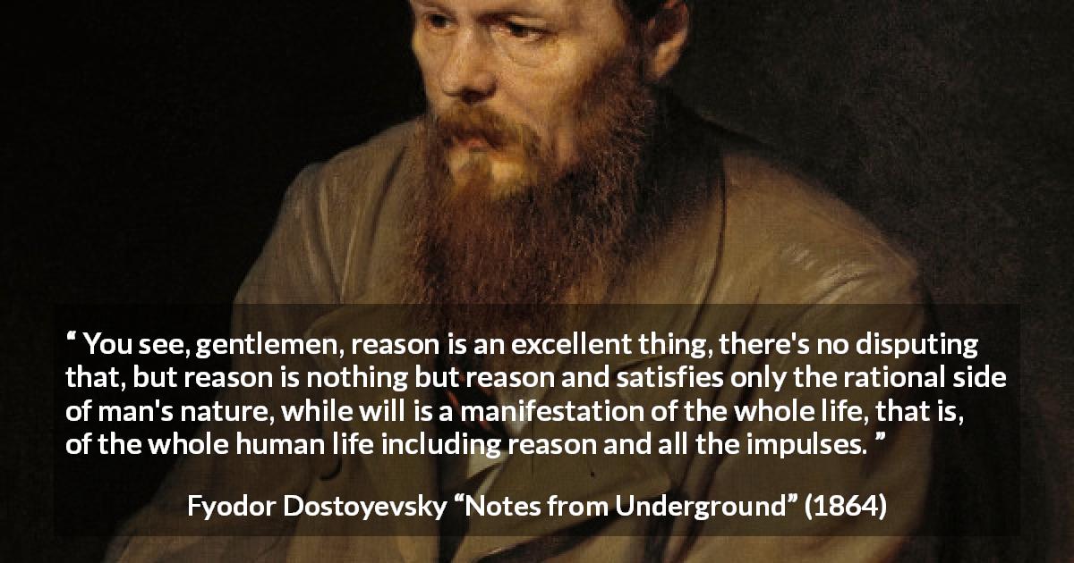 Fyodor Dostoyevsky quote about reason from Notes from Underground - You see, gentlemen, reason is an excellent thing, there's no disputing that, but reason is nothing but reason and satisfies only the rational side of man's nature, while will is a manifestation of the whole life, that is, of the whole human life including reason and all the impulses.