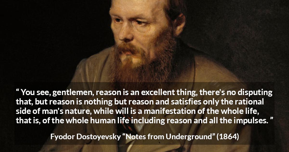 Fyodor Dostoyevsky quote about reason from Notes from Underground - You see, gentlemen, reason is an excellent thing, there's no disputing that, but reason is nothing but reason and satisfies only the rational side of man's nature, while will is a manifestation of the whole life, that is, of the whole human life including reason and all the impulses.