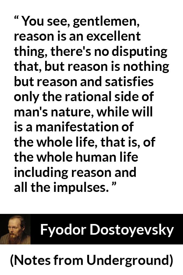 Fyodor Dostoyevsky quote about reason from Notes from Underground - You see, gentlemen, reason is an excellent thing, there's no disputing that, but reason is nothing but reason and satisfies only the rational side of man's nature, while will is a manifestation of the whole life, that is, of the whole human life including reason and all the impulses.