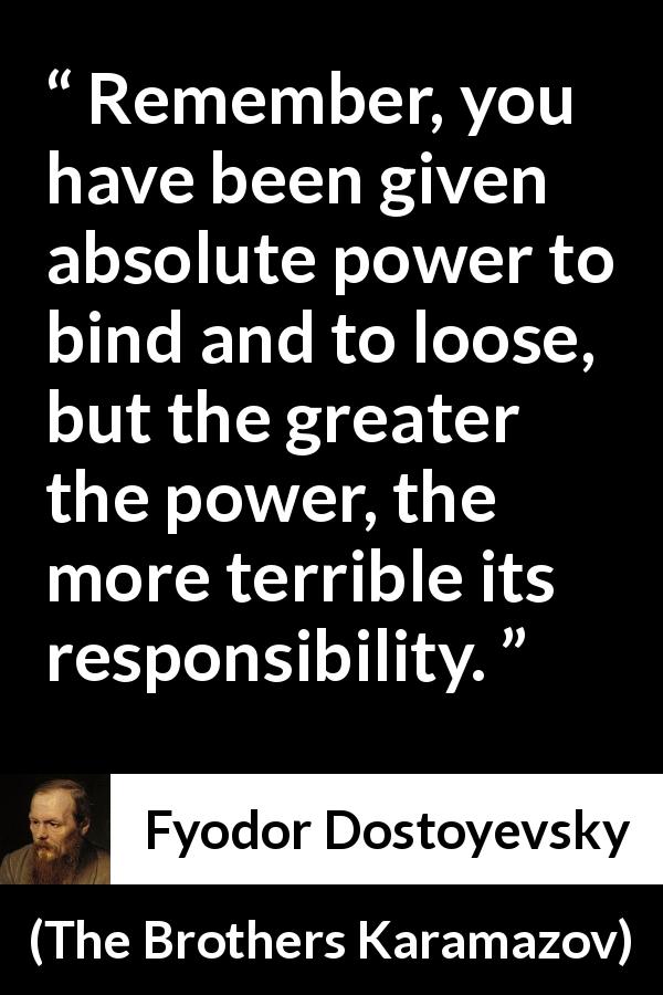 Fyodor Dostoyevsky quote about responsibility from The Brothers Karamazov - Remember, you have been given absolute power to bind and to loose, but the greater the power, the more terrible its responsibility.