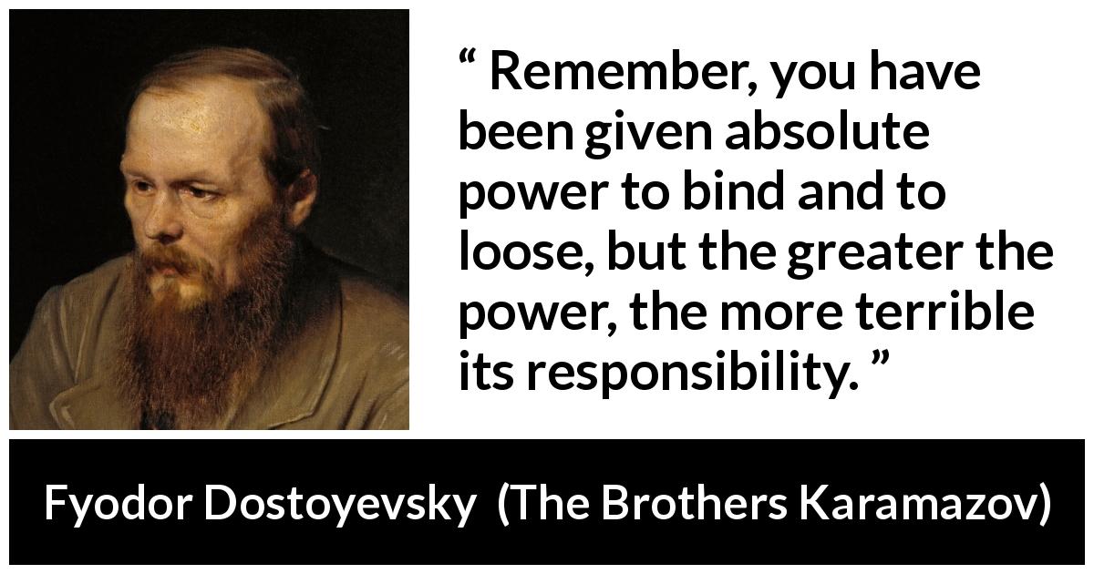 Fyodor Dostoyevsky quote about responsibility from The Brothers Karamazov - Remember, you have been given absolute power to bind and to loose, but the greater the power, the more terrible its responsibility.