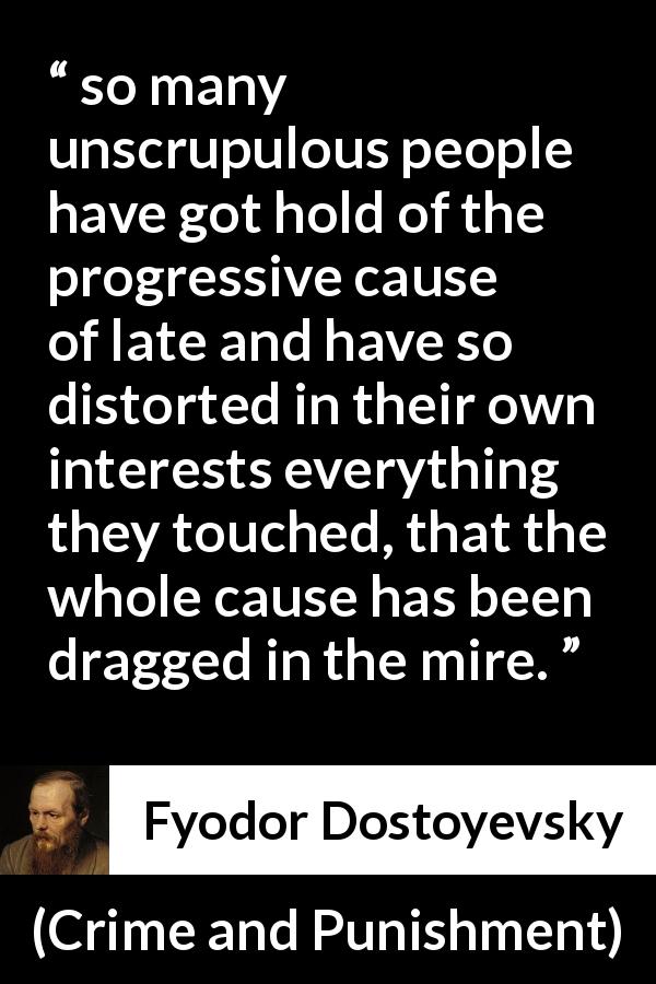 Fyodor Dostoyevsky quote about selfishness from Crime and Punishment - so many unscrupulous people have got hold of the progressive cause of late and have so distorted in their own interests everything they touched, that the whole cause has been dragged in the mire.