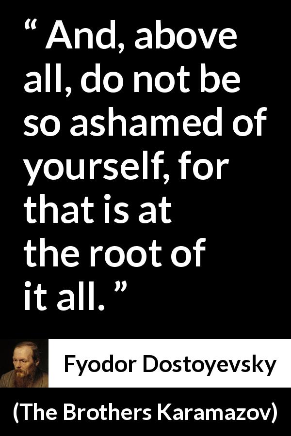 Fyodor Dostoyevsky quote about shame from The Brothers Karamazov - And, above all, do not be so ashamed of yourself, for that is at the root of it all.
