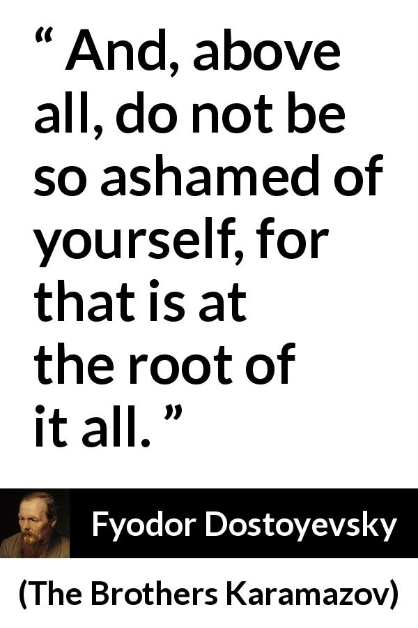 Fyodor Dostoyevsky quote about shame from The Brothers Karamazov - And, above all, do not be so ashamed of yourself, for that is at the root of it all.
