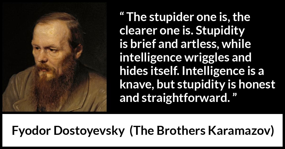 Fyodor Dostoyevsky quote about stupidity from The Brothers Karamazov - The stupider one is, the clearer one is. Stupidity is brief and artless, while intelligence wriggles and hides itself. Intelligence is a knave, but stupidity is honest and straightforward.