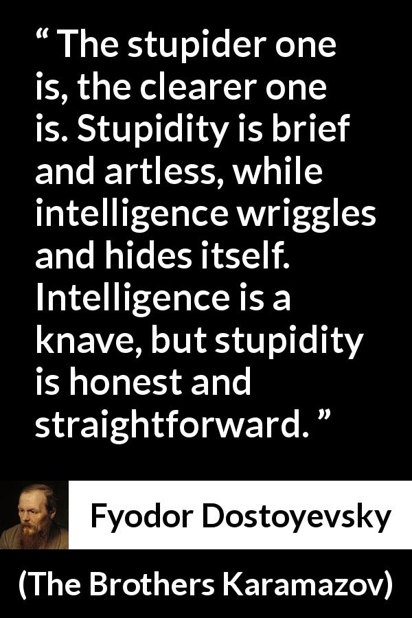 Fyodor Dostoyevsky quote about stupidity from The Brothers Karamazov - The stupider one is, the clearer one is. Stupidity is brief and artless, while intelligence wriggles and hides itself. Intelligence is a knave, but stupidity is honest and straightforward.