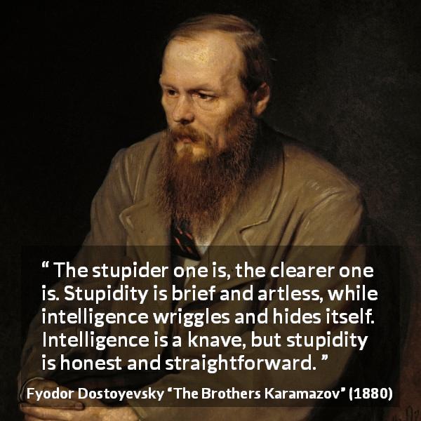 Fyodor Dostoyevsky quote about stupidity from The Brothers Karamazov - The stupider one is, the clearer one is. Stupidity is brief and artless, while intelligence wriggles and hides itself. Intelligence is a knave, but stupidity is honest and straightforward.