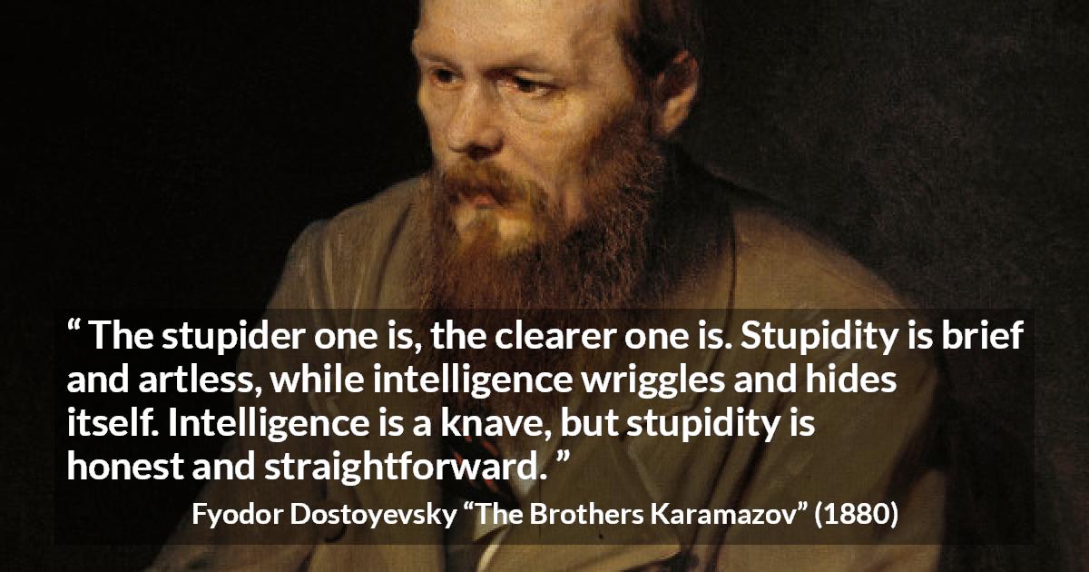 Fyodor Dostoyevsky quote about stupidity from The Brothers Karamazov - The stupider one is, the clearer one is. Stupidity is brief and artless, while intelligence wriggles and hides itself. Intelligence is a knave, but stupidity is honest and straightforward.