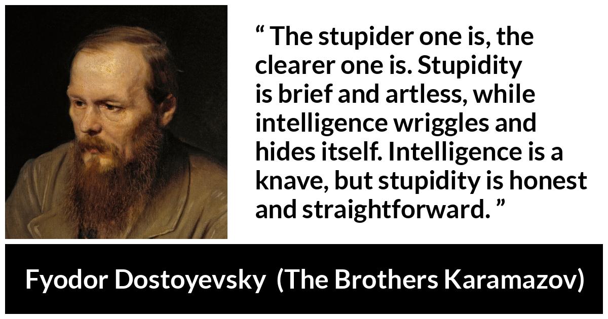 Fyodor Dostoyevsky quote about stupidity from The Brothers Karamazov - The stupider one is, the clearer one is. Stupidity is brief and artless, while intelligence wriggles and hides itself. Intelligence is a knave, but stupidity is honest and straightforward.