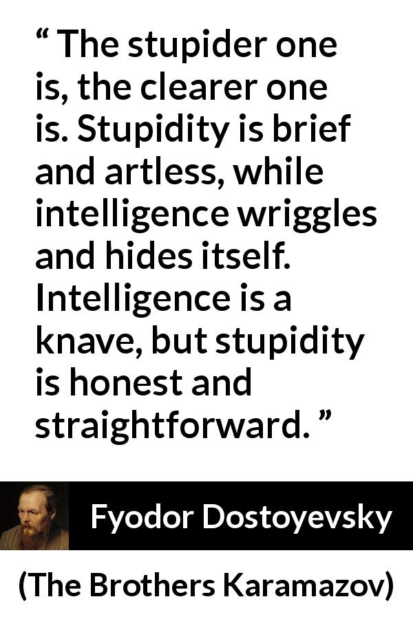 Fyodor Dostoyevsky quote about stupidity from The Brothers Karamazov - The stupider one is, the clearer one is. Stupidity is brief and artless, while intelligence wriggles and hides itself. Intelligence is a knave, but stupidity is honest and straightforward.
