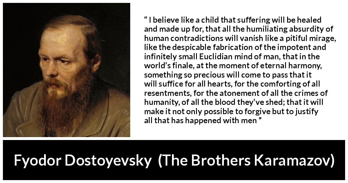 Fyodor Dostoyevsky quote about suffering from The Brothers Karamazov - I believe like a child that suffering will be healed and made up for, that all the humiliating absurdity of human contradictions will vanish like a pitiful mirage, like the despicable fabrication of the impotent and infinitely small Euclidian mind of man, that in the world’s finale, at the moment of eternal harmony, something so precious will come to pass that it will suffice for all hearts, for the comforting of all resentments, for the atonement of all the crimes of humanity, of all the blood they’ve shed; that it will make it not only possible to forgive but to justify all that has happened with men