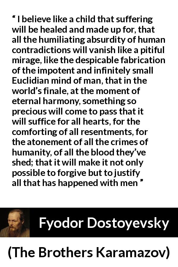 Fyodor Dostoyevsky quote about suffering from The Brothers Karamazov - I believe like a child that suffering will be healed and made up for, that all the humiliating absurdity of human contradictions will vanish like a pitiful mirage, like the despicable fabrication of the impotent and infinitely small Euclidian mind of man, that in the world’s finale, at the moment of eternal harmony, something so precious will come to pass that it will suffice for all hearts, for the comforting of all resentments, for the atonement of all the crimes of humanity, of all the blood they’ve shed; that it will make it not only possible to forgive but to justify all that has happened with men