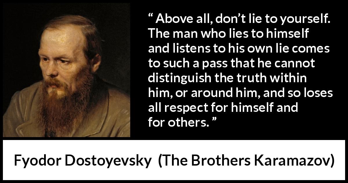 Fyodor Dostoyevsky quote about truth from The Brothers Karamazov - Above all, don’t lie to yourself. The man who lies to himself and listens to his own lie comes to such a pass that he cannot distinguish the truth within him, or around him, and so loses all respect for himself and for others.