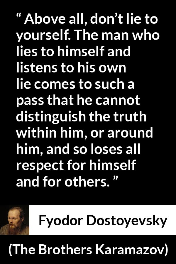 Fyodor Dostoyevsky quote about truth from The Brothers Karamazov - Above all, don’t lie to yourself. The man who lies to himself and listens to his own lie comes to such a pass that he cannot distinguish the truth within him, or around him, and so loses all respect for himself and for others.