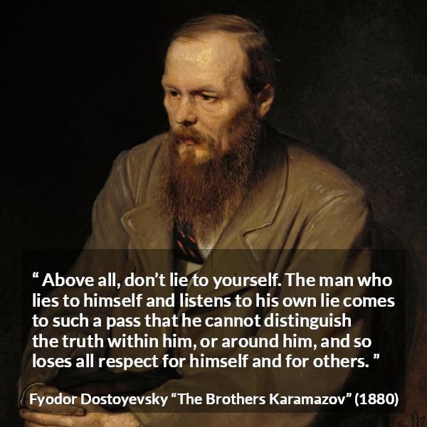 Fyodor Dostoyevsky quote about truth from The Brothers Karamazov - Above all, don’t lie to yourself. The man who lies to himself and listens to his own lie comes to such a pass that he cannot distinguish the truth within him, or around him, and so loses all respect for himself and for others.