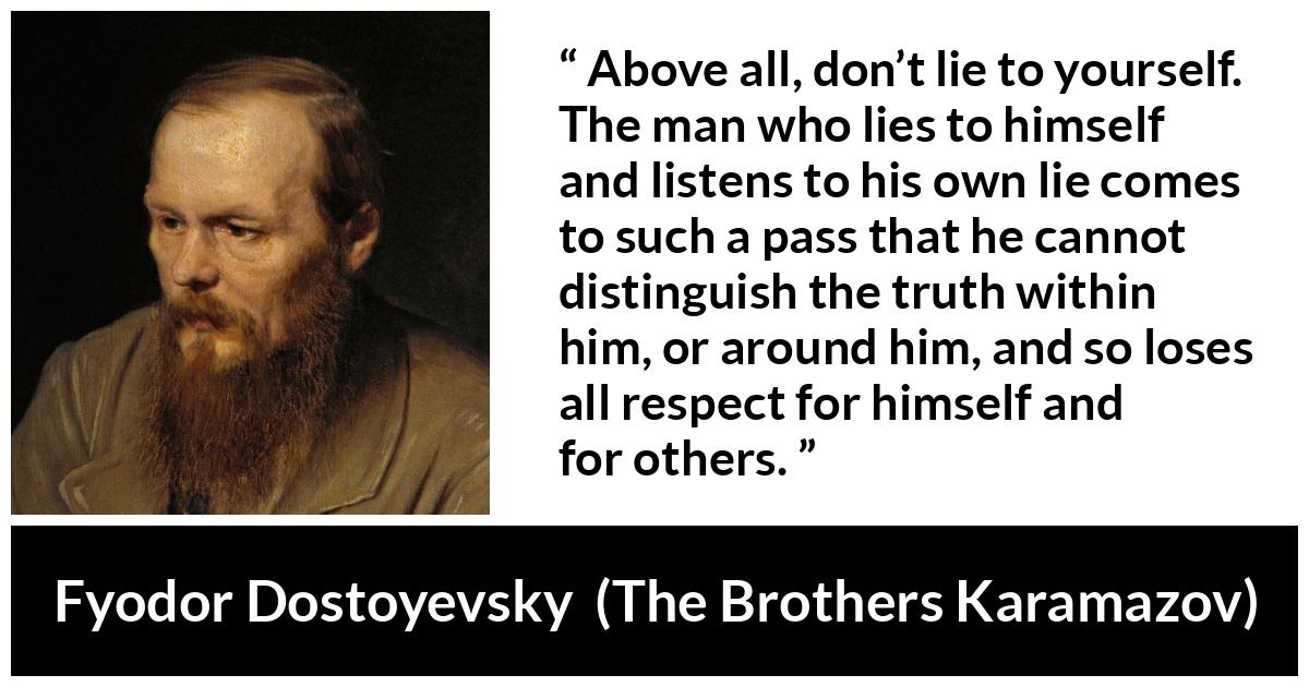 Fyodor Dostoyevsky quote about truth from The Brothers Karamazov - Above all, don’t lie to yourself. The man who lies to himself and listens to his own lie comes to such a pass that he cannot distinguish the truth within him, or around him, and so loses all respect for himself and for others.