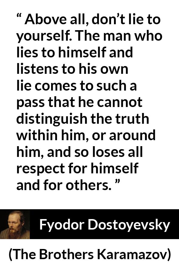 Fyodor Dostoyevsky quote about truth from The Brothers Karamazov - Above all, don’t lie to yourself. The man who lies to himself and listens to his own lie comes to such a pass that he cannot distinguish the truth within him, or around him, and so loses all respect for himself and for others.