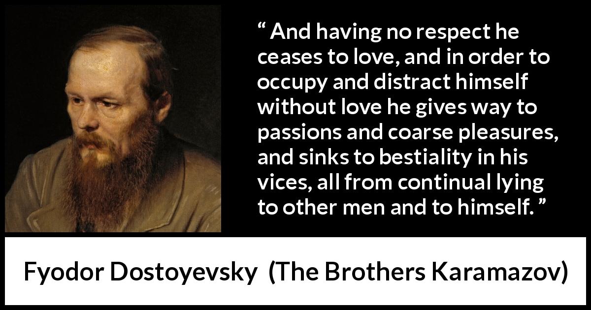 Fyodor Dostoyevsky quote about vice from The Brothers Karamazov - And having no respect he ceases to love, and in order to occupy and distract himself without love he gives way to passions and coarse pleasures, and sinks to bestiality in his vices, all from continual lying to other men and to himself.