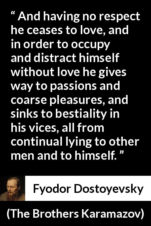Fyodor Dostoyevsky quote about vice from The Brothers Karamazov - And having no respect he ceases to love, and in order to occupy and distract himself without love he gives way to passions and coarse pleasures, and sinks to bestiality in his vices, all from continual lying to other men and to himself.