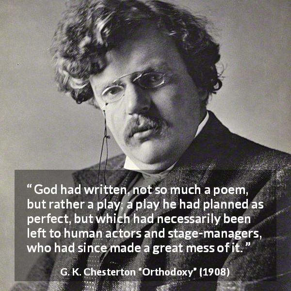 G. K. Chesterton quote about God from Orthodoxy - God had written, not so much a poem, but rather a play; a play he had planned as perfect, but which had necessarily been left to human actors and stage-managers, who had since made a great mess of it.