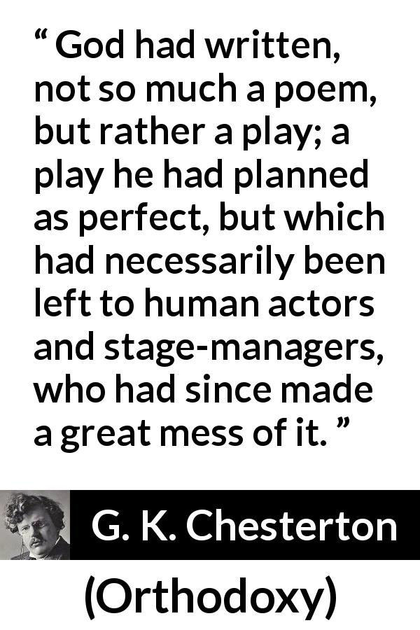G. K. Chesterton quote about God from Orthodoxy - God had written, not so much a poem, but rather a play; a play he had planned as perfect, but which had necessarily been left to human actors and stage-managers, who had since made a great mess of it.