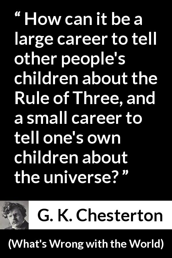 G. K. Chesterton quote about career from What's Wrong with the World - How can it be a large career to tell other people's children about the Rule of Three, and a small career to tell one's own children about the universe?