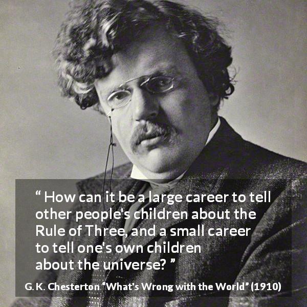 G. K. Chesterton quote about career from What's Wrong with the World - How can it be a large career to tell other people's children about the Rule of Three, and a small career to tell one's own children about the universe?