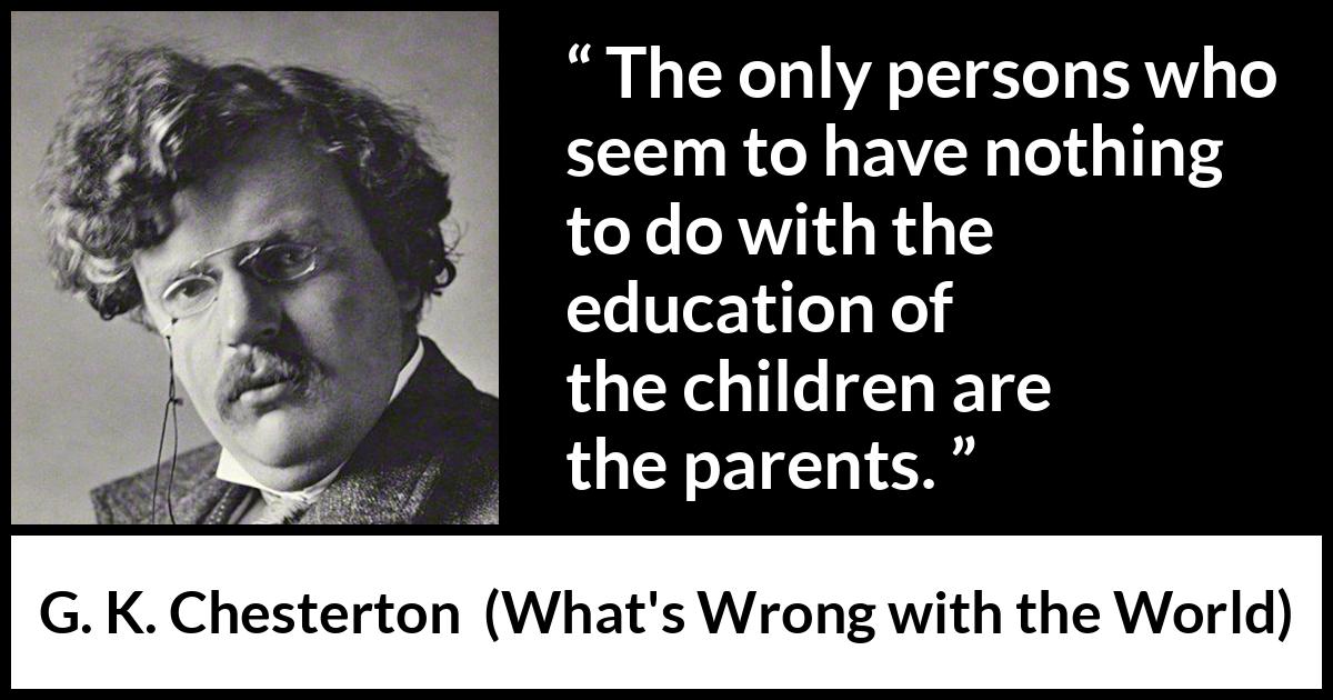 G. K. Chesterton quote about children from What's Wrong with the World - The only persons who seem to have nothing to do with the education of the children are the parents.