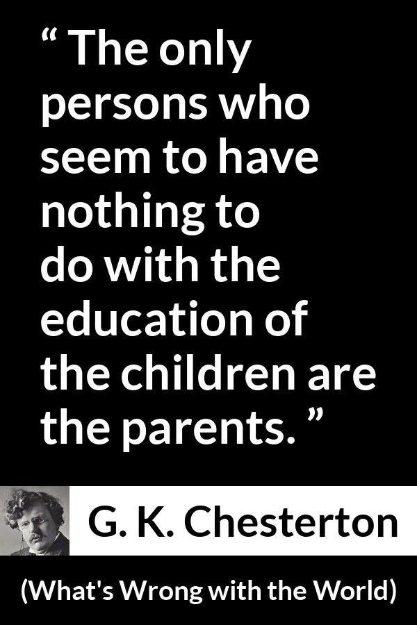 G. K. Chesterton quote about children from What's Wrong with the World - The only persons who seem to have nothing to do with the education of the children are the parents.