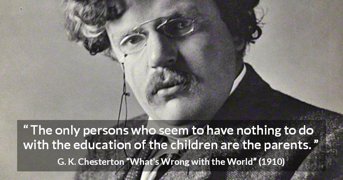 G. K. Chesterton quote about children from What's Wrong with the World - The only persons who seem to have nothing to do with the education of the children are the parents.