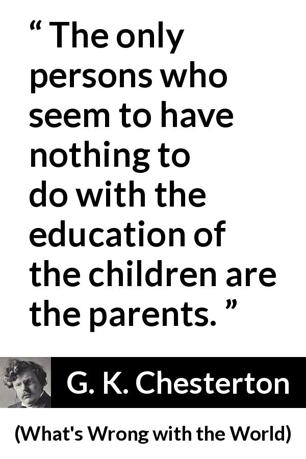 G. K. Chesterton quote about children from What's Wrong with the World - The only persons who seem to have nothing to do with the education of the children are the parents.