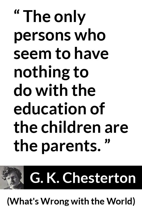 G. K. Chesterton quote about children from What's Wrong with the World - The only persons who seem to have nothing to do with the education of the children are the parents.