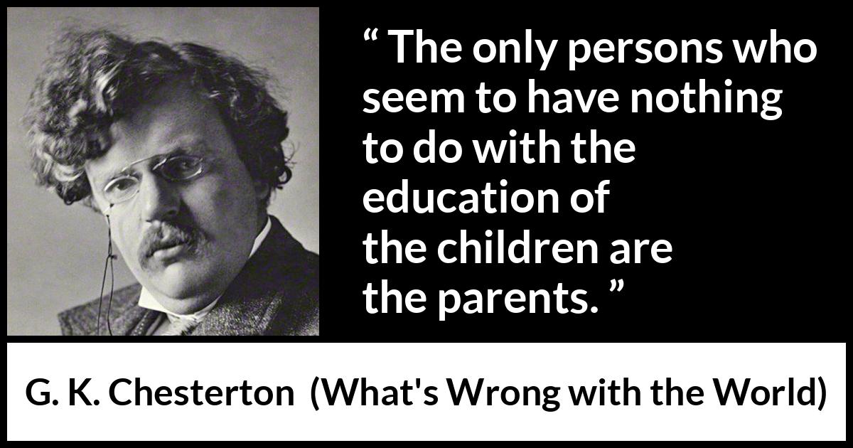 G. K. Chesterton quote about children from What's Wrong with the World (1910) G. K. Chesterton quote about children from What's Wrong with the World (1910) - The only persons who seem to have nothing to do with the education of the children are the parents.