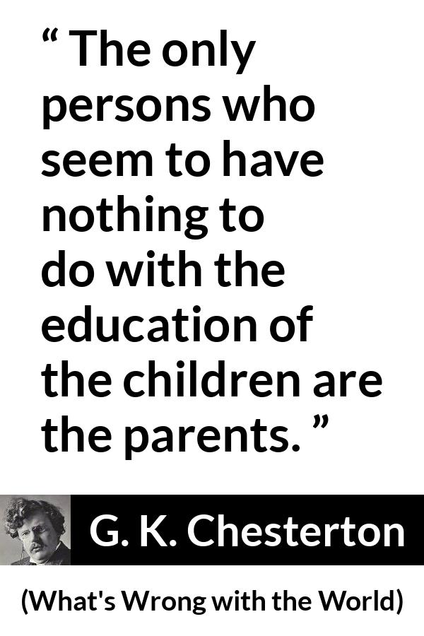 G. K. Chesterton quote about children from What's Wrong with the World (1910) - The only persons who seem to have nothing to do with the education of the children are the parents.