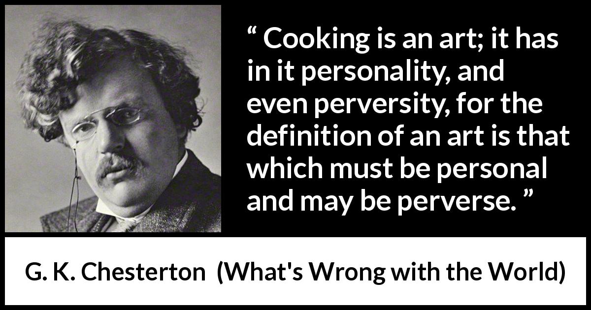 G. K. Chesterton quote about cooking from What's Wrong with the World - Cooking is an art; it has in it personality, and even perversity, for the definition of an art is that which must be personal and may be perverse.