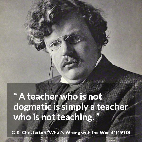 G. K. Chesterton quote about education from What's Wrong with the World - A teacher who is not dogmatic is simply a teacher who is not teaching.