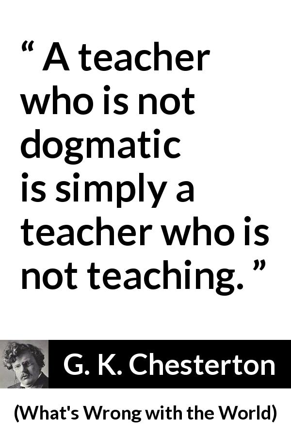 G. K. Chesterton quote about education from What's Wrong with the World - A teacher who is not dogmatic is simply a teacher who is not teaching.