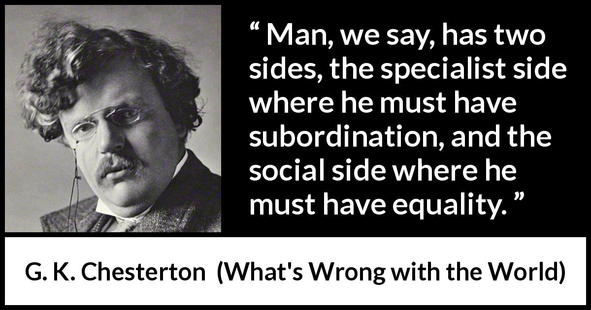 G. K. Chesterton quote about equality from What's Wrong with the World - Man, we say, has two sides, the specialist side where he must have subordination, and the social side where he must have equality.