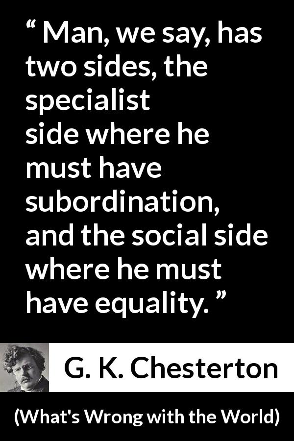 G. K. Chesterton quote about equality from What's Wrong with the World - Man, we say, has two sides, the specialist side where he must have subordination, and the social side where he must have equality.